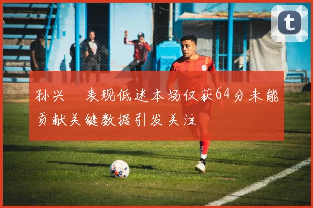 孙兴慜表现低迷本场仅获64分未能贡献关键数据引发关注