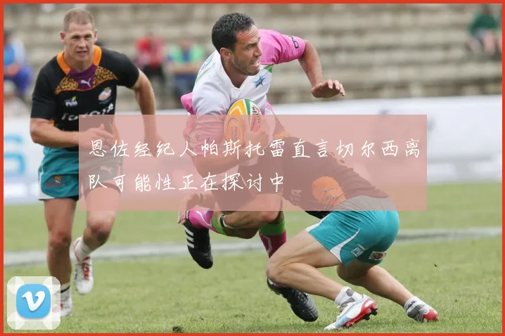 恩佐经纪人帕斯托雷直言切尔西离队可能性正在探讨中
