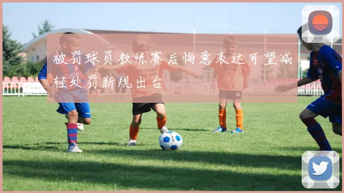 被罚球员教练赛后悔意表达可望减轻处罚新规出台