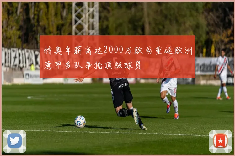 特奥年薪高达2000万欧或重返欧洲意甲多队争抢顶级球员