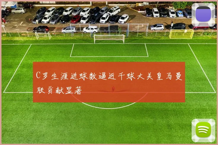 C罗生涯进球数逼近千球大关皇马曼联贡献显著