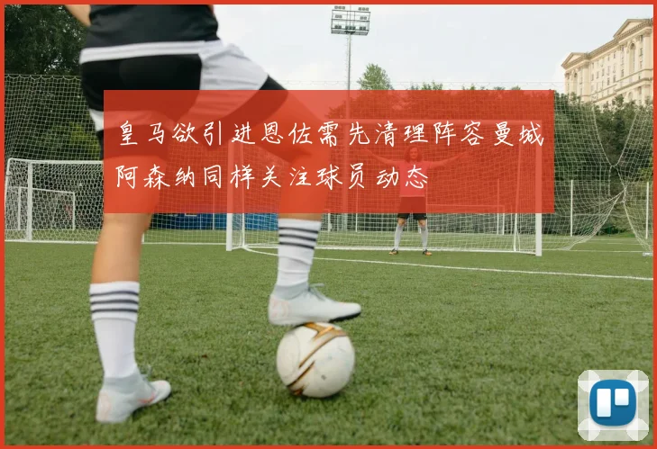 皇马欲引进恩佐需先清理阵容曼城阿森纳同样关注球员动态