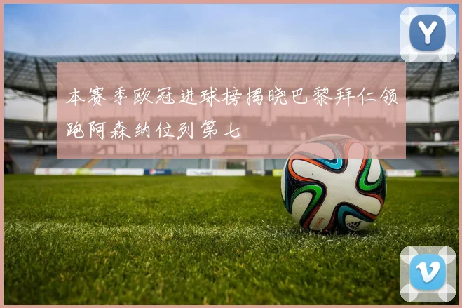 本赛季欧冠进球榜揭晓巴黎拜仁领跑阿森纳位列第七