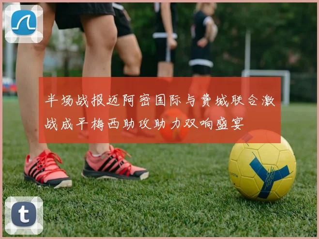半场战报迈阿密国际与费城联合激战成平梅西助攻助力双响盛宴