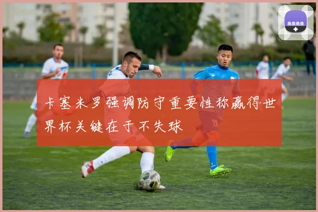 卡塞米罗强调防守重要性称赢得世界杯关键在于不失球