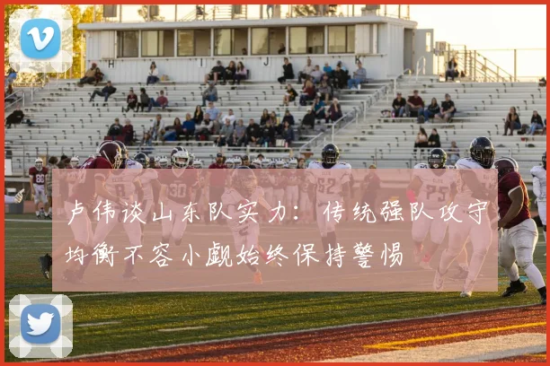卢伟谈山东队实力：传统强队攻守均衡不容小觑始终保持警惕
