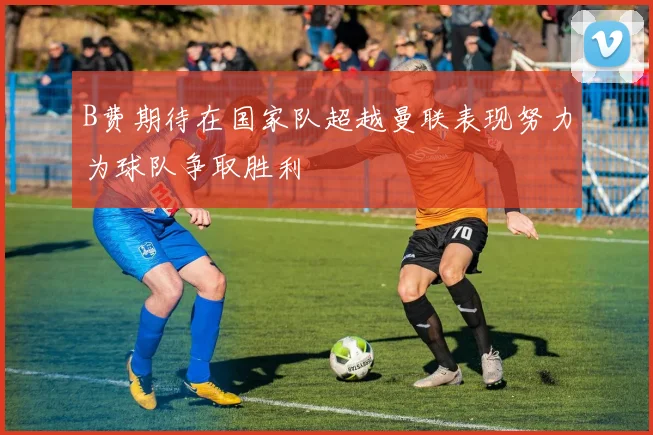 B费期待在国家队超越曼联表现努力为球队争取胜利