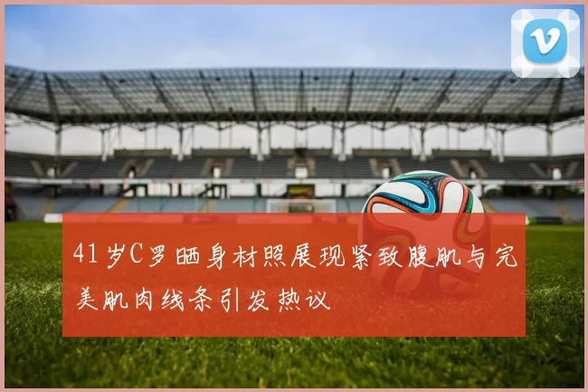 41岁C罗晒身材照展现紧致腹肌与完美肌肉线条引发热议