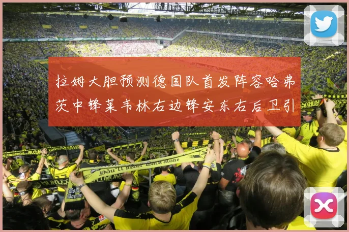 拉姆大胆预测德国队首发阵容哈弗茨中锋莱韦林右边锋安东右后卫引发热议