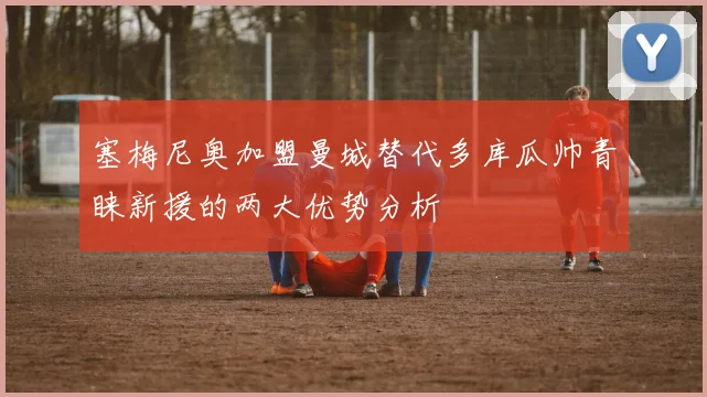 塞梅尼奥加盟曼城替代多库瓜帅青睐新援的两大优势分析