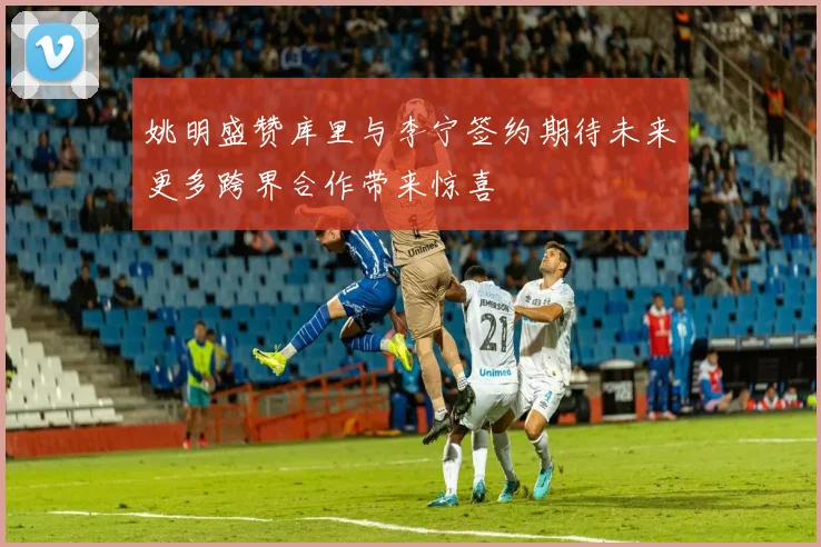 姚明盛赞库里与李宁签约期待未来更多跨界合作带来惊喜