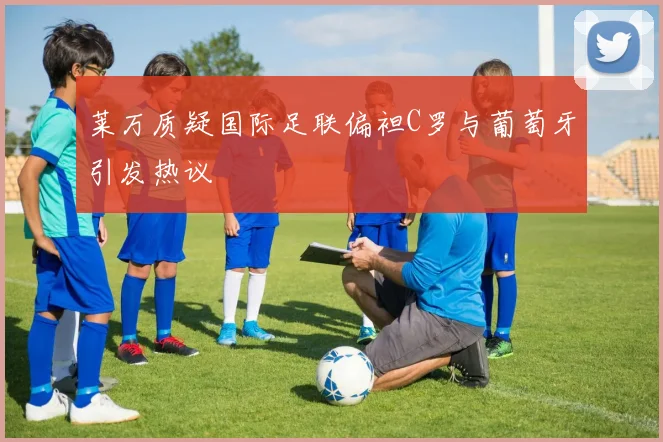 莱万质疑国际足联偏袒C罗与葡萄牙引发热议