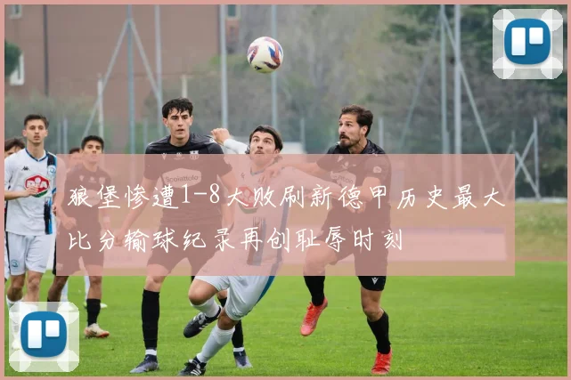 狼堡惨遭1-8大败刷新德甲历史最大比分输球纪录再创耻辱时刻