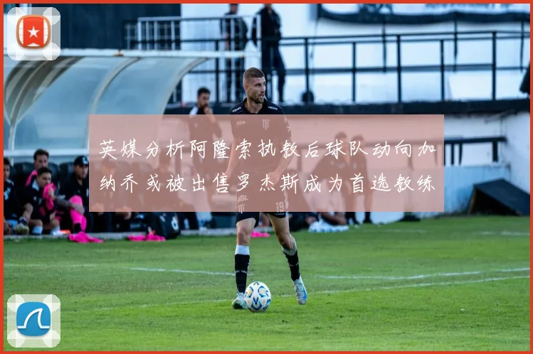 英媒分析阿隆索执教后球队动向加纳乔或被出售罗杰斯成为首选教练