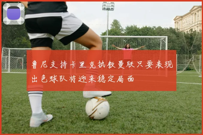 鲁尼支持卡里克执教曼联只要表现出色球队将迎来稳定局面